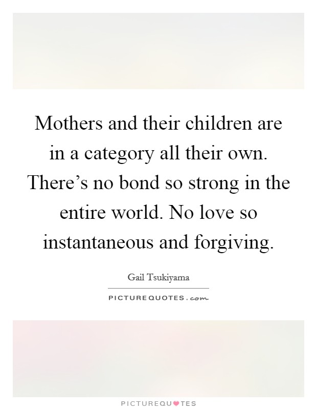 Mothers and their children are in a category all their own. There's no bond so strong in the entire world. No love so instantaneous and forgiving. Picture Quote #1