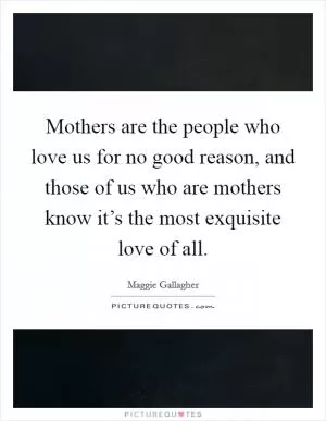 Mothers are the people who love us for no good reason, and those of us who are mothers know it’s the most exquisite love of all Picture Quote #1