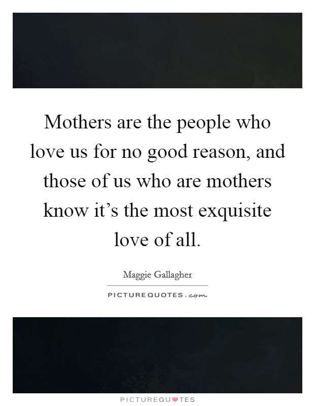 Mothers are the people who love us for no good reason, and those of us who are mothers know it's the most exquisite love of all. Picture Quote #1