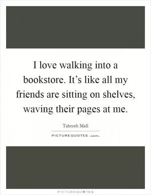 I love walking into a bookstore. It’s like all my friends are sitting on shelves, waving their pages at me Picture Quote #1
