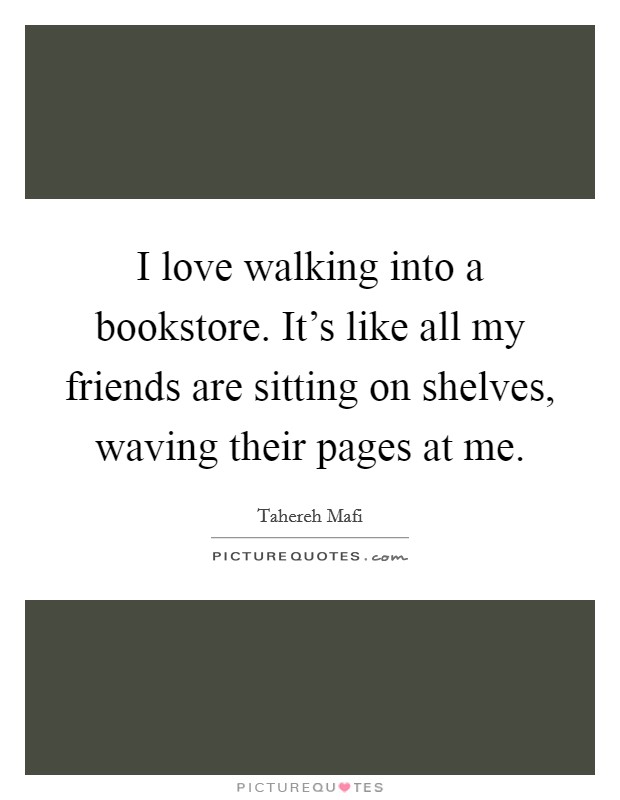 I love walking into a bookstore. It's like all my friends are sitting on shelves, waving their pages at me. Picture Quote #1