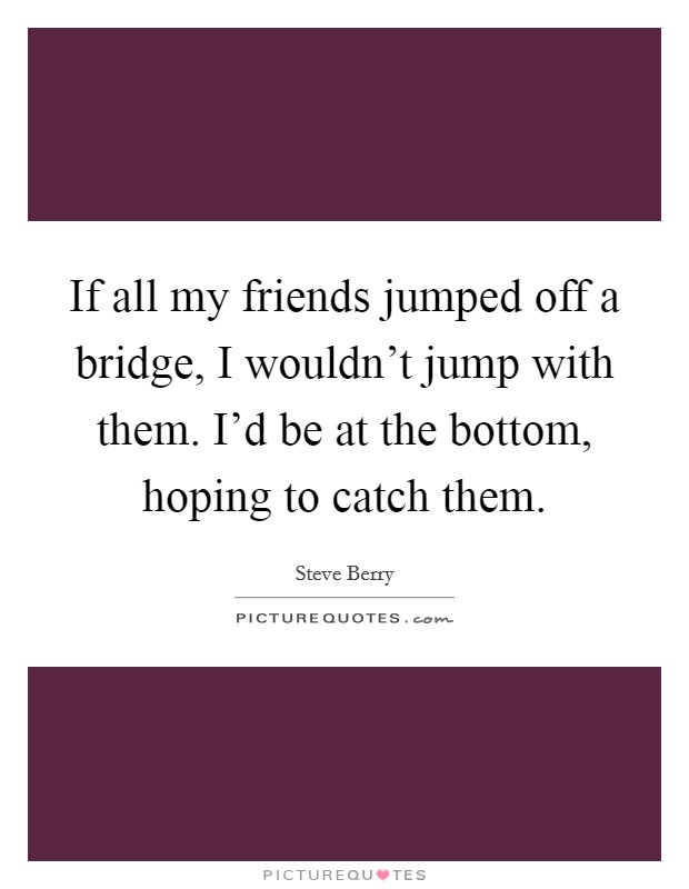 If all my friends jumped off a bridge, I wouldn't jump with them. I'd be at the bottom, hoping to catch them. Picture Quote #1