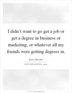I didn’t want to go get a job or get a degree in business or marketing, or whatever all my friends were getting degrees in Picture Quote #1