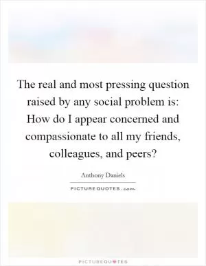 The real and most pressing question raised by any social problem is: How do I appear concerned and compassionate to all my friends, colleagues, and peers? Picture Quote #1