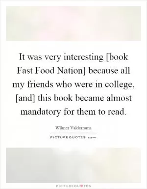 It was very interesting [book Fast Food Nation] because all my friends who were in college, [and] this book became almost mandatory for them to read Picture Quote #1