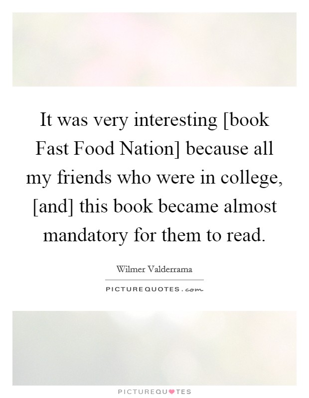 It was very interesting [book Fast Food Nation] because all my friends who were in college, [and] this book became almost mandatory for them to read. Picture Quote #1
