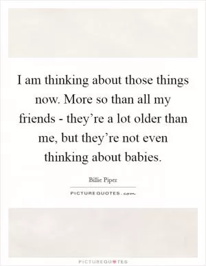 I am thinking about those things now. More so than all my friends - they’re a lot older than me, but they’re not even thinking about babies Picture Quote #1