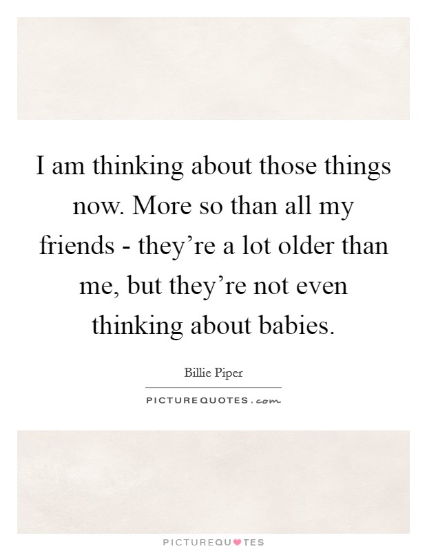 I am thinking about those things now. More so than all my friends - they're a lot older than me, but they're not even thinking about babies. Picture Quote #1