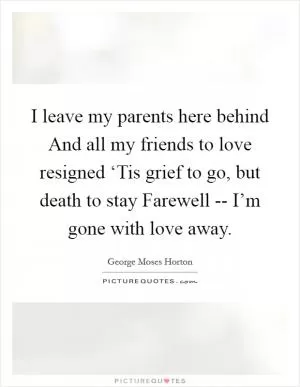 I leave my parents here behind And all my friends to love resigned ‘Tis grief to go, but death to stay Farewell -- I’m gone with love away Picture Quote #1
