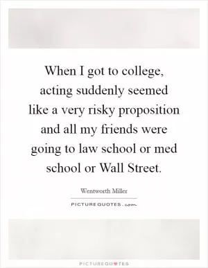 When I got to college, acting suddenly seemed like a very risky proposition and all my friends were going to law school or med school or Wall Street Picture Quote #1