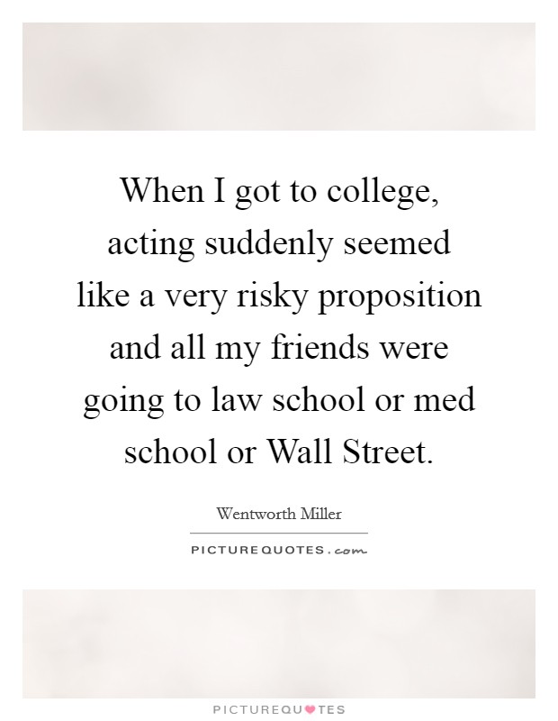 When I got to college, acting suddenly seemed like a very risky proposition and all my friends were going to law school or med school or Wall Street. Picture Quote #1