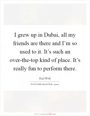 I grew up in Dubai, all my friends are there and I’m so used to it. It’s such an over-the-top kind of place. It’s really fun to perform there Picture Quote #1