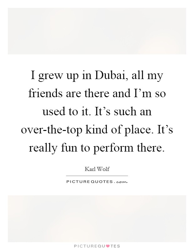 I grew up in Dubai, all my friends are there and I'm so used to it. It's such an over-the-top kind of place. It's really fun to perform there. Picture Quote #1