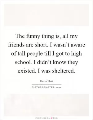 The funny thing is, all my friends are short. I wasn’t aware of tall people till I got to high school. I didn’t know they existed. I was sheltered Picture Quote #1