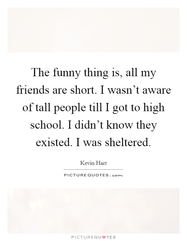 The funny thing is, all my friends are short. I wasn't aware of tall people till I got to high school. I didn't know they existed. I was sheltered. Picture Quote #1
