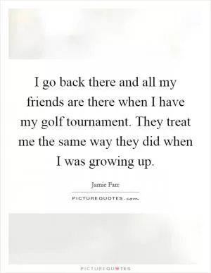 I go back there and all my friends are there when I have my golf tournament. They treat me the same way they did when I was growing up Picture Quote #1
