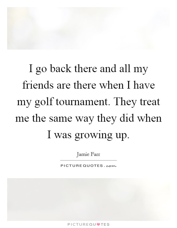 I go back there and all my friends are there when I have my golf tournament. They treat me the same way they did when I was growing up. Picture Quote #1