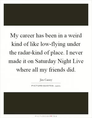 My career has been in a weird kind of like low-flying under the radar-kind of place. I never made it on Saturday Night Live where all my friends did Picture Quote #1