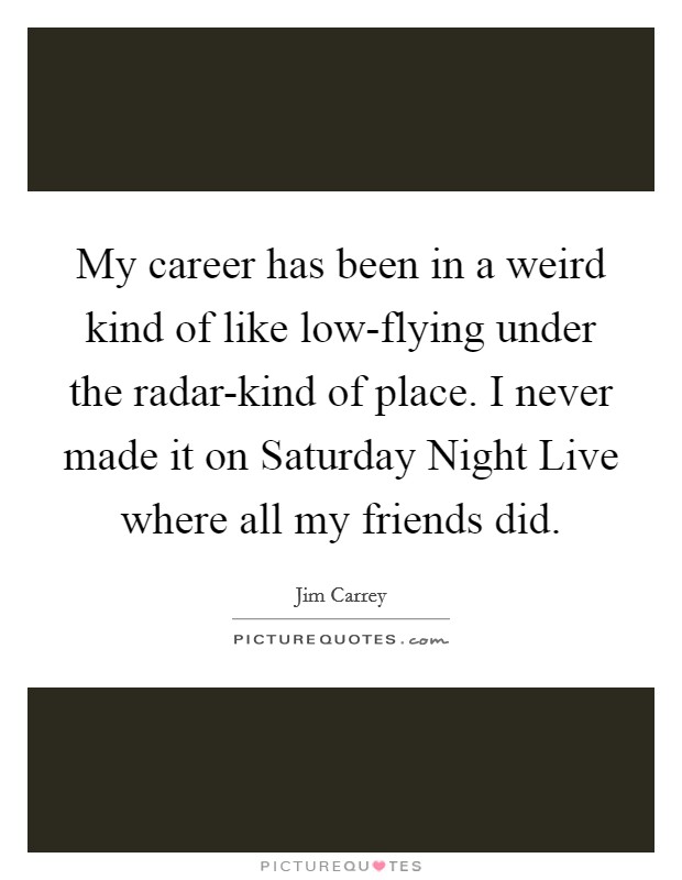 My career has been in a weird kind of like low-flying under the radar-kind of place. I never made it on Saturday Night Live where all my friends did. Picture Quote #1