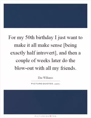 For my 50th birthday I just want to make it all make sense [being exactly half introvert], and then a couple of weeks later do the blow-out with all my friends Picture Quote #1