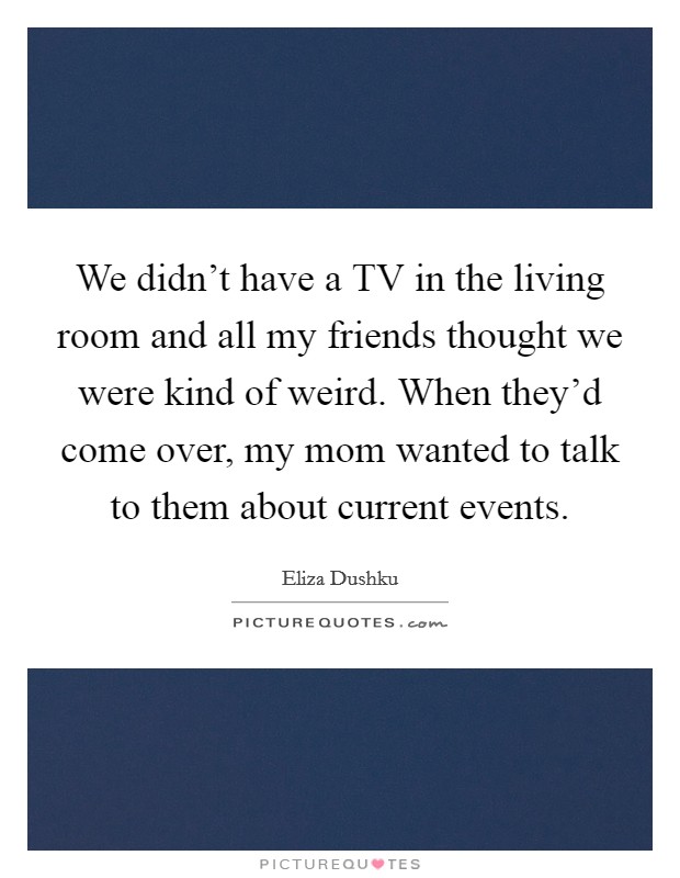 We didn't have a TV in the living room and all my friends thought we were kind of weird. When they'd come over, my mom wanted to talk to them about current events. Picture Quote #1