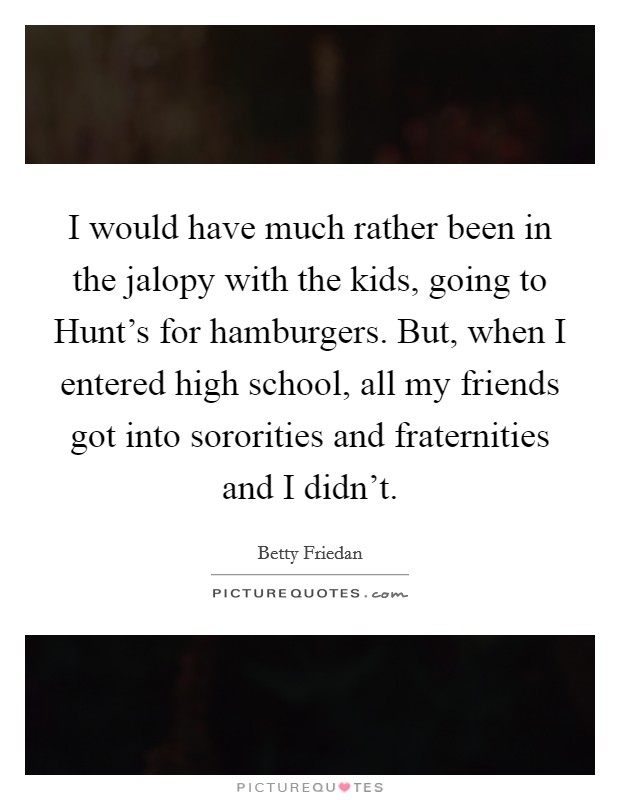 I would have much rather been in the jalopy with the kids, going to Hunt's for hamburgers. But, when I entered high school, all my friends got into sororities and fraternities and I didn't. Picture Quote #1