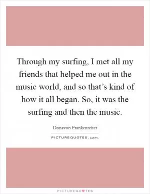 Through my surfing, I met all my friends that helped me out in the music world, and so that’s kind of how it all began. So, it was the surfing and then the music Picture Quote #1
