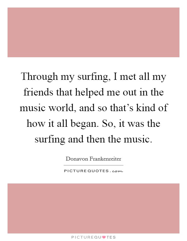 Through my surfing, I met all my friends that helped me out in the music world, and so that's kind of how it all began. So, it was the surfing and then the music. Picture Quote #1