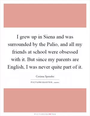 I grew up in Siena and was surrounded by the Palio, and all my friends at school were obsessed with it. But since my parents are English, I was never quite part of it Picture Quote #1