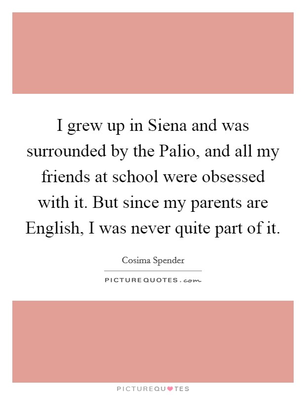 I grew up in Siena and was surrounded by the Palio, and all my friends at school were obsessed with it. But since my parents are English, I was never quite part of it. Picture Quote #1