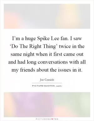 I’m a huge Spike Lee fan. I saw ‘Do The Right Thing’ twice in the same night when it first came out and had long conversations with all my friends about the issues in it Picture Quote #1