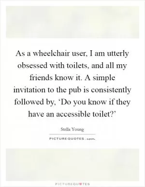 As a wheelchair user, I am utterly obsessed with toilets, and all my friends know it. A simple invitation to the pub is consistently followed by, ‘Do you know if they have an accessible toilet?’ Picture Quote #1