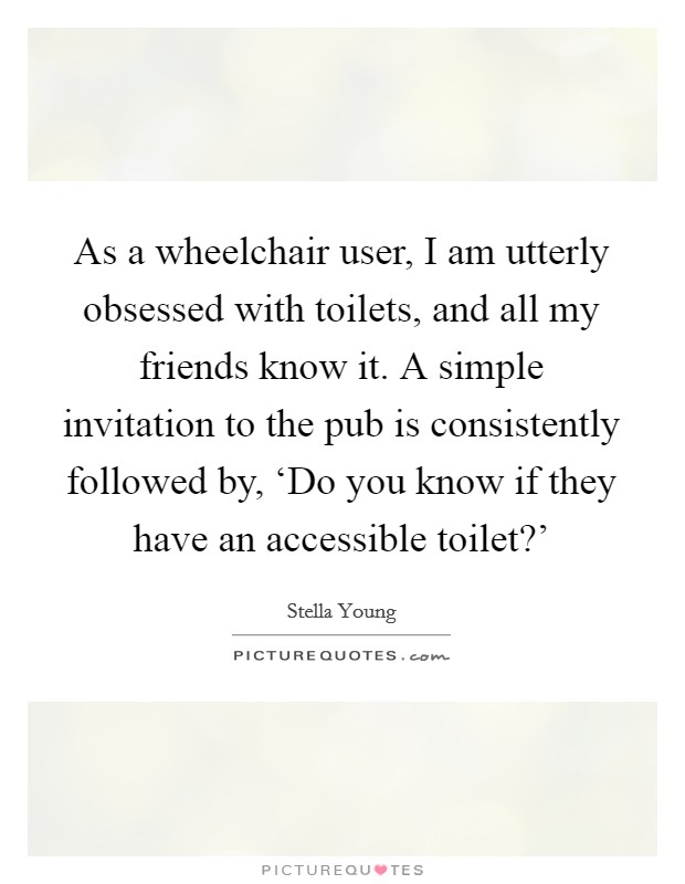 As a wheelchair user, I am utterly obsessed with toilets, and all my friends know it. A simple invitation to the pub is consistently followed by, ‘Do you know if they have an accessible toilet?' Picture Quote #1