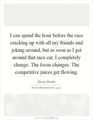 I can spend the hour before the race cracking up with all my friends and joking around, but as soon as I get around that race car, I completely change. The focus changes. The competitive juices get flowing Picture Quote #1