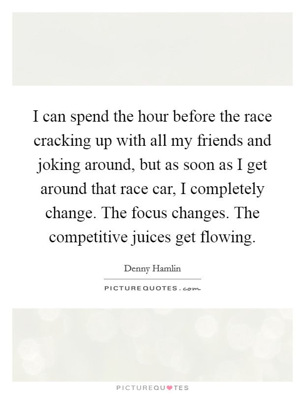 I can spend the hour before the race cracking up with all my friends and joking around, but as soon as I get around that race car, I completely change. The focus changes. The competitive juices get flowing. Picture Quote #1