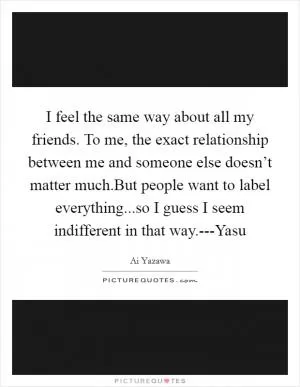 I feel the same way about all my friends. To me, the exact relationship between me and someone else doesn’t matter much.But people want to label everything...so I guess I seem indifferent in that way.---Yasu Picture Quote #1
