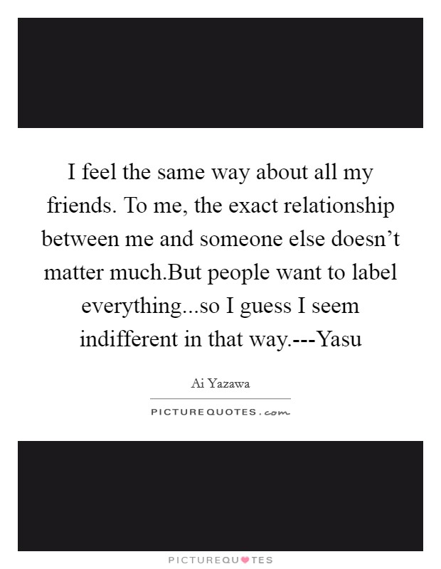 I feel the same way about all my friends. To me, the exact relationship between me and someone else doesn't matter much.But people want to label everything...so I guess I seem indifferent in that way.---Yasu Picture Quote #1