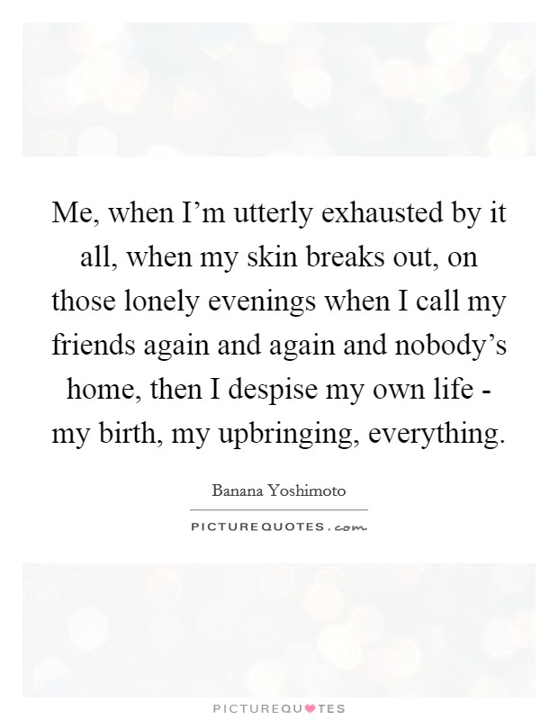 Me, when I'm utterly exhausted by it all, when my skin breaks out, on those lonely evenings when I call my friends again and again and nobody's home, then I despise my own life - my birth, my upbringing, everything. Picture Quote #1