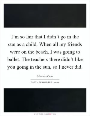 I’m so fair that I didn’t go in the sun as a child. When all my friends were on the beach, I was going to ballet. The teachers there didn’t like you going in the sun, so I never did Picture Quote #1