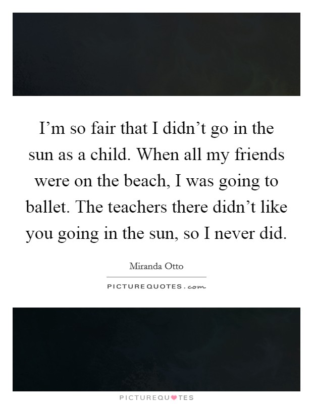 I'm so fair that I didn't go in the sun as a child. When all my friends were on the beach, I was going to ballet. The teachers there didn't like you going in the sun, so I never did. Picture Quote #1