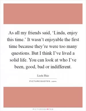 As all my friends said, ‘Linda, enjoy this time.’ It wasn’t enjoyable the first time because they’re were too many questions. But I think I’ve lived a solid life. You can look at who I’ve been, good, bad or indifferent Picture Quote #1