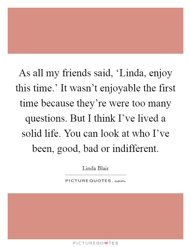 As all my friends said, ‘Linda, enjoy this time.' It wasn't enjoyable the first time because they're were too many questions. But I think I've lived a solid life. You can look at who I've been, good, bad or indifferent. Picture Quote #1