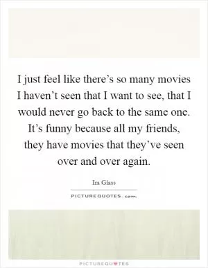 I just feel like there’s so many movies I haven’t seen that I want to see, that I would never go back to the same one. It’s funny because all my friends, they have movies that they’ve seen over and over again Picture Quote #1