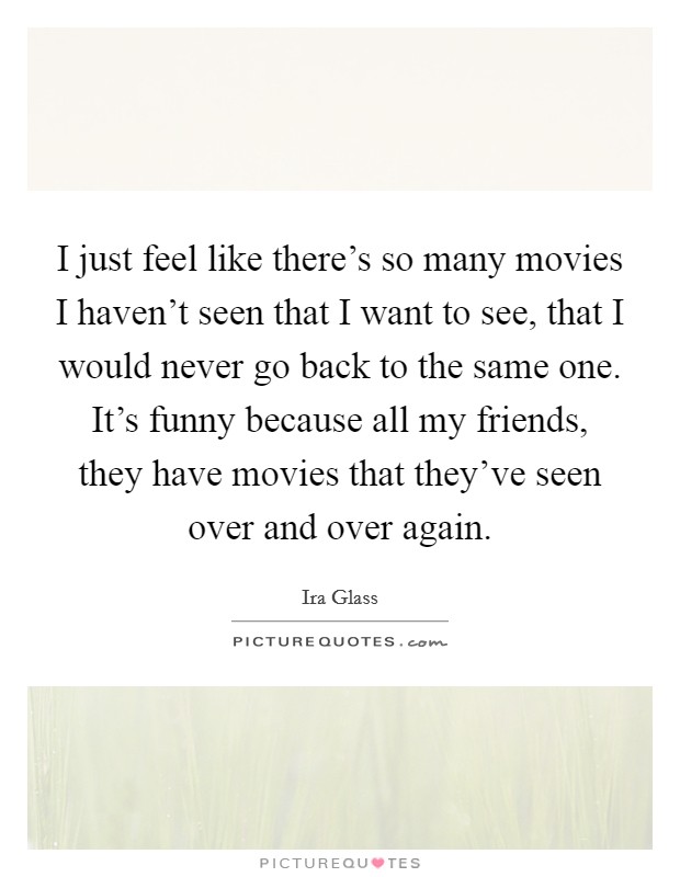 I just feel like there's so many movies I haven't seen that I want to see, that I would never go back to the same one. It's funny because all my friends, they have movies that they've seen over and over again. Picture Quote #1