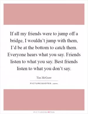 If all my friends were to jump off a bridge, I wouldn’t jump with them, I’d be at the bottom to catch them. Everyone hears what you say. Friends listen to what you say. Best friends listen to what you don’t say Picture Quote #1