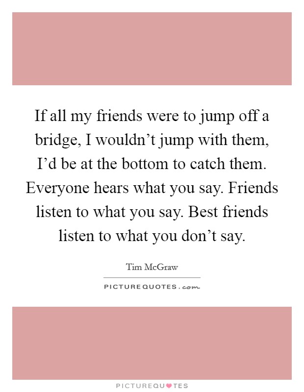 If all my friends were to jump off a bridge, I wouldn't jump with them, I'd be at the bottom to catch them. Everyone hears what you say. Friends listen to what you say. Best friends listen to what you don't say. Picture Quote #1