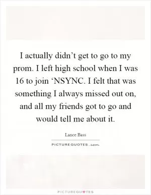 I actually didn’t get to go to my prom. I left high school when I was 16 to join ‘NSYNC. I felt that was something I always missed out on, and all my friends got to go and would tell me about it Picture Quote #1