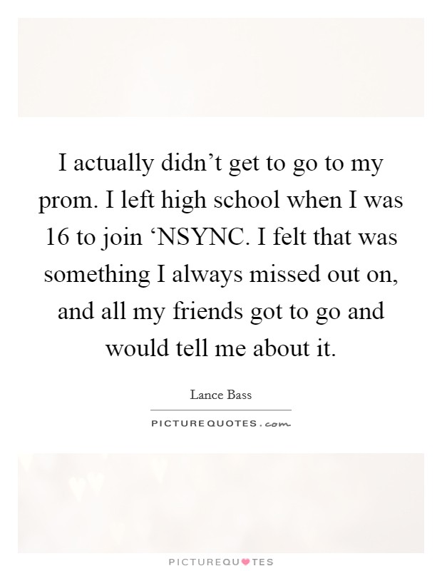 I actually didn't get to go to my prom. I left high school when I was 16 to join ‘NSYNC. I felt that was something I always missed out on, and all my friends got to go and would tell me about it. Picture Quote #1