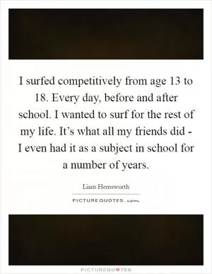 I surfed competitively from age 13 to 18. Every day, before and after school. I wanted to surf for the rest of my life. It’s what all my friends did - I even had it as a subject in school for a number of years Picture Quote #1