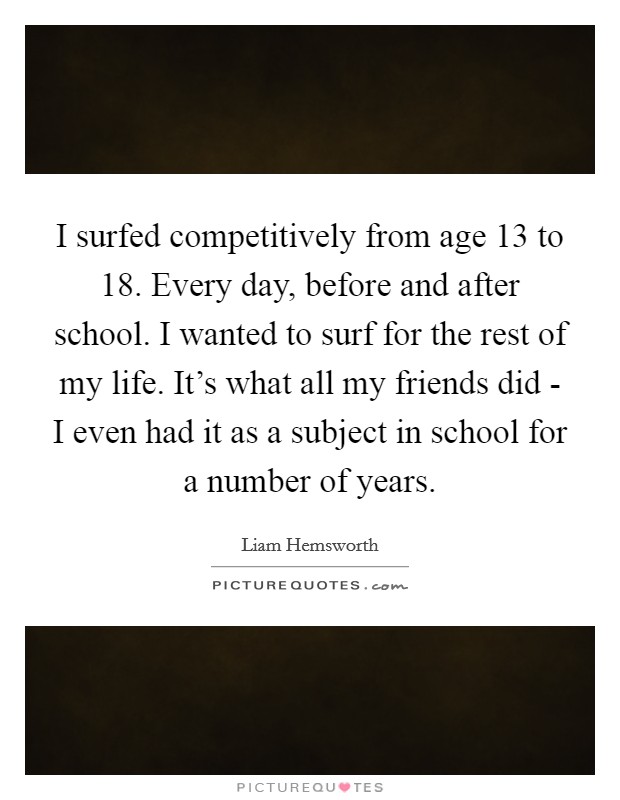 I surfed competitively from age 13 to 18. Every day, before and after school. I wanted to surf for the rest of my life. It's what all my friends did - I even had it as a subject in school for a number of years. Picture Quote #1